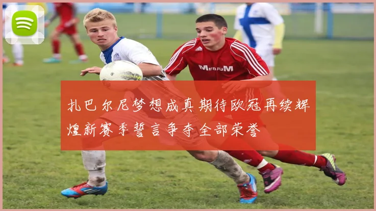 扎巴尔尼梦想成真期待欧冠再续辉煌新赛季誓言争夺全部荣誉