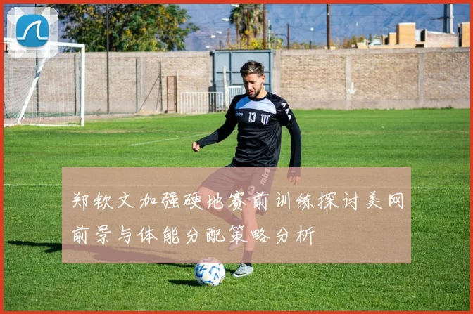 郑钦文加强硬地赛前训练探讨美网前景与体能分配策略分析