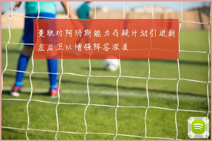 曼联对阿玛斯能力存疑计划引进新左后卫以增强阵容深度