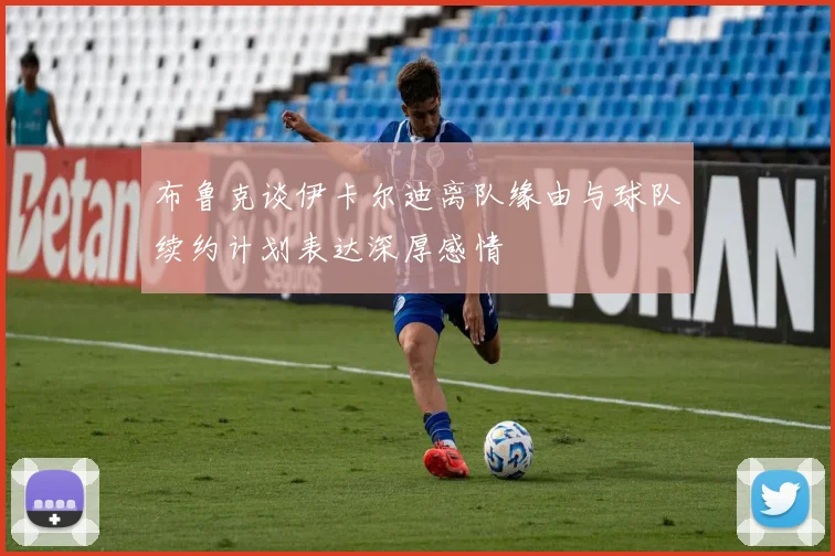 布鲁克谈伊卡尔迪离队缘由与球队续约计划表达深厚感情