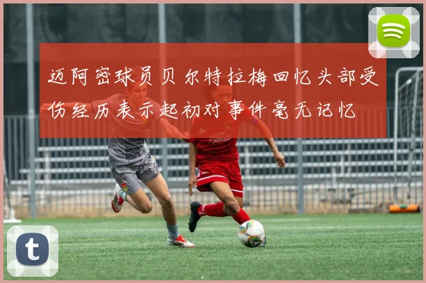 迈阿密球员贝尔特拉梅回忆头部受伤经历表示起初对事件毫无记忆