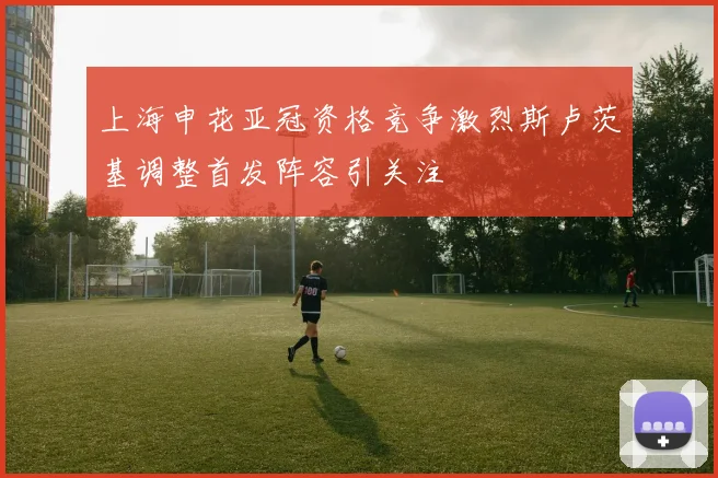 上海申花亚冠资格竞争激烈斯卢茨基调整首发阵容引关注