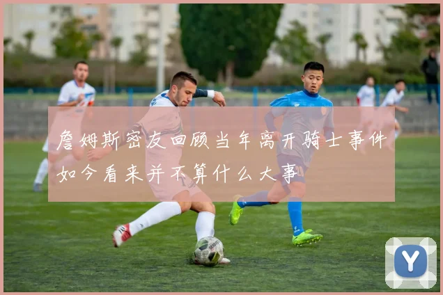詹姆斯密友回顾当年离开骑士事件如今看来并不算什么大事