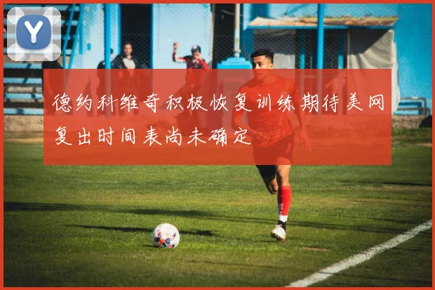 德约科维奇积极恢复训练期待美网复出时间表尚未确定