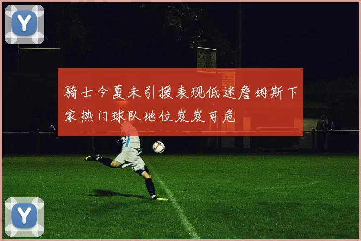 骑士今夏未引援表现低迷詹姆斯下家热门球队地位岌岌可危
